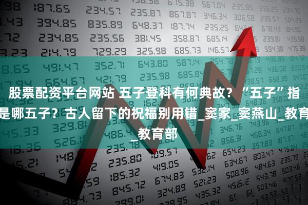 股票配资平台网站 五子登科有何典故？“五子”指的是哪五子？古人留下的祝福别用错_窦家_窦燕山_教育部