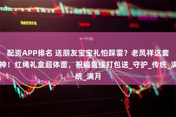 配资APP排名 送朋友宝宝礼怕踩雷？老凤祥这套封神！红绳礼盒超体面，祝福直接打包送_守护_传统_满月