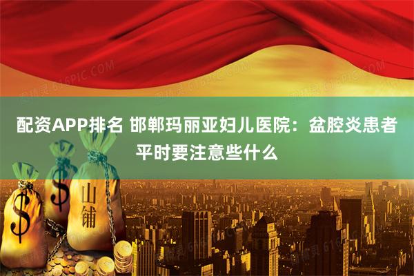 配资APP排名 邯郸玛丽亚妇儿医院：盆腔炎患者平时要注意些什么