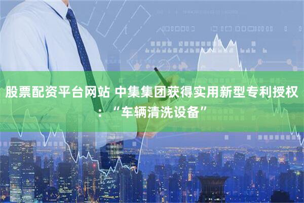 股票配资平台网站 中集集团获得实用新型专利授权：“车辆清洗设备”