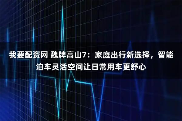 我要配资网 魏牌高山7：家庭出行新选择，智能泊车灵活空间让日常用车更舒心