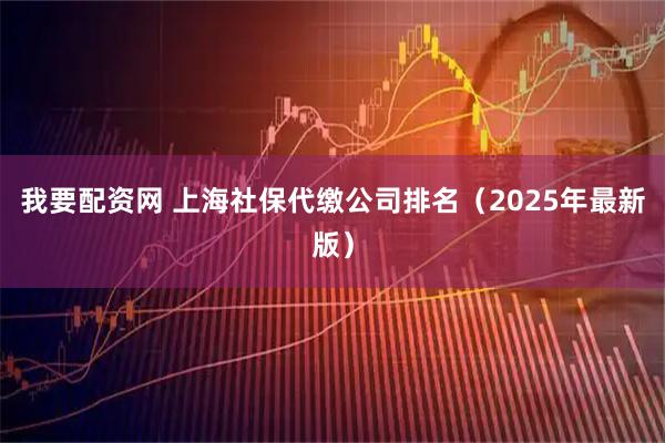 我要配资网 上海社保代缴公司排名（2025年最新版）