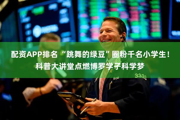配资APP排名 “跳舞的绿豆”圈粉千名小学生！科普大讲堂点燃博罗学子科学梦