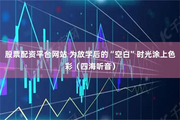 股票配资平台网站 为放学后的“空白”时光涂上色彩（四海听音）
