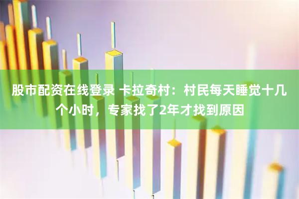 股市配资在线登录 卡拉奇村：村民每天睡觉十几个小时，专家找了2年才找到原因