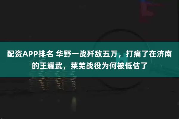 配资APP排名 华野一战歼敌五万，打痛了在济南的王耀武，莱芜战役为何被低估了