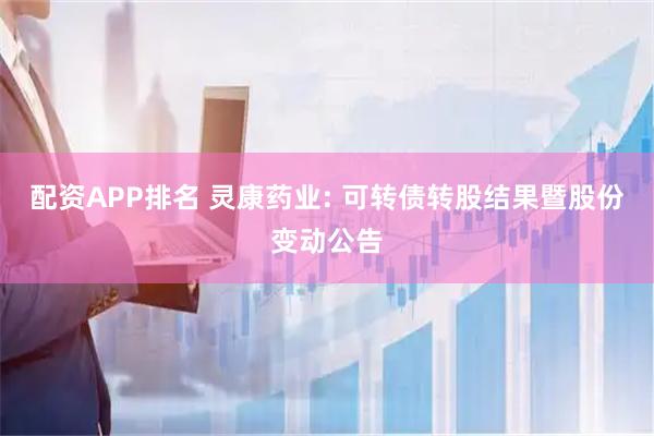 配资APP排名 灵康药业: 可转债转股结果暨股份变动公告